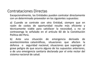 Contrataciones Directas
Excepcionalmente, las Entidades pueden contratar directamente
con un determinado proveedor en los siguientes supuestos:
a) Cuando se contrate con otra Entidad, siempre que en
razón de costos de oportunidad resulte más eficiente y
técnicamente viable para satisfacer la necesidad, y no se
contravenga lo señalado en el artículo 60 de la Constitución
Política del Perú.
b) Ante una situación de emergencia derivada de
acontecimientos catastróficos, situaciones que afecten la
defensa o seguridad nacional, situaciones que supongan el
grave peligro de que ocurra alguno de los supuestos anteriores,
o de una emergencia sanitaria declarada por el ente rector del
sistema nacional de salud.
 