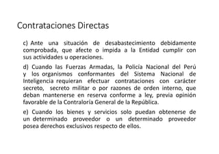 Contrataciones Directas
c) Ante una situación de desabastecimiento debidamente
comprobada, que afecte o impida a la Entidad cumplir con
sus actividades u operaciones.
d) Cuando las Fuerzas Armadas, la Policía Nacional del Perú
y los organismos conformantes del Sistema Nacional de
Inteligencia requieran efectuar contrataciones con carácter
secreto, secreto militar o por razones de orden interno, que
deban mantenerse en reserva conforme a ley, previa opinión
favorable de la Contraloría General de la República.
e) Cuando los bienes y servicios solo puedan obtenerse de
un determinado proveedor o un determinado proveedor
posea derechos exclusivos respecto de ellos.
 
