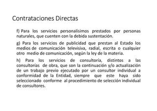 Contrataciones Directas
f) Para los servicios personalísimos prestados por personas
naturales, que cuenten con la debida sustentación.
g) Para los servicios de publicidad que prestan al Estado los
medios de comunicación televisiva, radial, escrita o cualquier
otro medio de comunicación, según la ley de la materia.
h) Para los servicios de consultoría, distintos a las
consultorías de obra, que son la continuación y/o actualización
de un trabajo previo ejecutado por un consultor individual a
conformidad de la Entidad, siempre que este haya sido
seleccionado conforme al procedimiento de selección individual
de consultores.
 