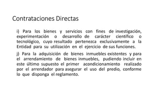Contrataciones Directas
i) Para los bienes y servicios con fines de investigación,
experimentación o desarrollo de carácter científico o
tecnológico, cuyo resultado pertenezca exclusivamente a la
Entidad para su utilización en el ejercicio de sus funciones.
j) Para la adquisición de bienes inmuebles existentes y para
el arrendamiento de bienes inmuebles, pudiendo incluir en
este último supuesto el primer acondicionamiento realizado
por el arrendador para asegurar el uso del predio, conforme
lo que disponga el reglamento.
 