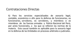 Contrataciones Directas
k) Para los servicios especializados de asesoría legal,
contable, económica o afín para la defensa de funcionarios, ex
funcionarios, servidores, ex servidores, y miembros o ex
miembros de las fuerzas armadas y Policía Nacional del Perú,
por actos funcionales, a los que se refieren las normas de la
materia. Esta causal también es aplicable para la asesoría legal
en la defensa de las Entidades en procesos arbitrales o judiciales.
 