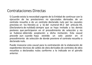 Contrataciones Directas
l) Cuando exista la necesidad urgente de la Entidad de continuar con la
ejecución de las prestaciones no ejecutadas derivadas de un
contrato resuelto o de un contrato declarado nulo por las causales
previstas en los literales a) y b) del numeral 44.2 del artículo 44,
(Declaratoria de nulidad) siempre que se haya invitado a los demás
postores que participaron en el procedimiento de selección y no
se hubiese obtenido aceptación a dicha invitación. Esta causal
procede aun cuando haya existido un solo postor en el
procedimiento de selección de donde proviene el contrato resuelto o
declarado nulo.
Puede invocarse esta causal para la contratación de la elaboración de
expedientes técnicos de saldos de obra derivados de contratos de obra
resueltos o declarados nulos conforme a lo indicado en el párrafo
anterior.
 