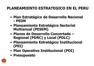 • Plan Estratégico de Desarrollo Nacional
- PEDN
• Planeamiento Estratégico Sectorial
Multianual (PESEM)
• Planes de Desarrollo Concertado –
Regional (PDRC) y Local (PDLC)
• Planeamiento Estratégico Institucional
(PEI)
• Plan Operativo Institucional (POI)
• Presupuesto
PLANEAMIENTO ESTRATEGICO EN EL PERU
8
 
