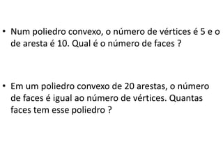 • Num poliedro convexo, o número de vértices é 5 e o
de aresta é 10. Qual é o número de faces ?
• Em um poliedro convexo de 20 arestas, o número
de faces é igual ao número de vértices. Quantas
faces tem esse poliedro ?
 