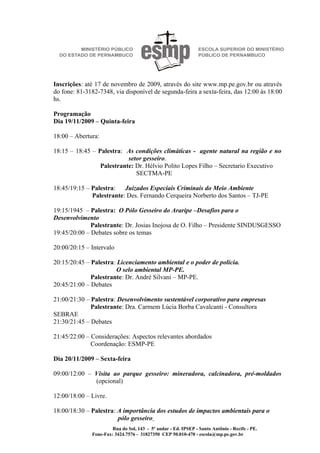 Inscrições: até 17 de novembro de 2009, através do site www.mp.pe.gov.br ou através
do fone: 81-3182-7348, via disponível de segunda-feira a sexta-feira, das 12:00 às 18:00
hs.

Programação
Dia 19/11/2009 – Quinta-feira

18:00 – Abertura:

18:15 – 18:45 – Palestra: As condições climáticas - agente natural na região e no
                           setor gesseiro.
                 Palestrante: Dr. Hélvio Polito Lopes Filho – Secretario Executivo
                              SECTMA-PE

18:45/19:15 – Palestra: Juizados Especiais Criminais do Meio Ambiente
              Palestrante: Des. Fernando Cerqueira Norberto dos Santos – TJ-PE

19:15/1945 – Palestra: O Pólo Gesseiro do Araripe –Desafios para o
Desenvolvimento
              Palestrante: Dr. Josias Inojosa de O. Filho – Presidente SINDUSGESSO
19:45/20:00 – Debates sobre os temas

20:00/20:15 – Intervalo

20:15/20:45 – Palestra: Licenciamento ambiental e o poder de polícia.
                        O selo ambiental MP-PE.
              Palestrante: Dr. André Silvani – MP-PE.
20:45/21:00 – Debates

21:00/21:30 – Palestra: Desenvolvimento sustentável corporativo para empresas
              Palestrante: Dra. Carmem Lúcia Borba Cavalcanti - Consultora
SEBRAE
21:30/21:45 – Debates

21:45/22:00 – Considerações: Aspectos relevantes abordados
              Coordenação: ESMP-PE

Dia 20/11/2009 – Sexta-feira

09:00/12:00 – Visita ao parque gesseiro: mineradora, calcinadora, pré-moldados
              (opcional)

12:00/18:00 – Livre.

18:00/18:30 – Palestra: A importância dos estudos de impactos ambientais para o
                        pólo gesseiro
                       Rua do Sol, 143 - 5º andar - Ed. IPSEP - Santo Antônio - Recife - PE.
              Fone-Fax: 3424.7576 - 31827350 CEP 50.010-470 - escola@mp.pe.gov.br
 