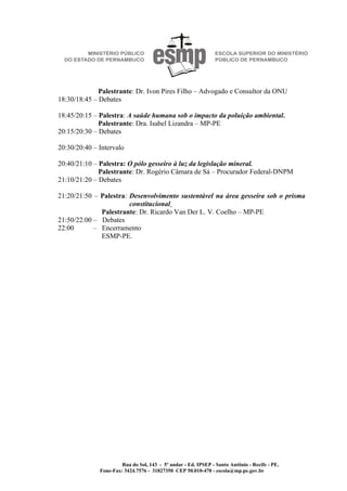 Palestrante: Dr. Ivon Pires Filho – Advogado e Consultor da ONU
18:30/18:45 – Debates

18:45/20:15 – Palestra: A saúde humana sob o impacto da poluição ambiental.
              Palestrante: Dra. Isabel Lizandra – MP-PE
20:15/20:30 – Debates

20:30/20:40 – Intervalo

20:40/21:10 – Palestra: O pólo gesseiro à luz da legislação mineral.
              Palestrante: Dr. Rogério Câmara de Sá – Procurador Federal-DNPM
21:10/21:20 – Debates

21:20/21:50 – Palestra: Desenvolvimento sustentável na área gesseira sob o prisma
                        constitucional
              Palestrante: Dr. Ricardo Van Der L. V. Coelho – MP-PE
21:50/22:00 – Debates
22:00       – Encerramento
              ESMP-PE.




                       Rua do Sol, 143 - 5º andar - Ed. IPSEP - Santo Antônio - Recife - PE.
              Fone-Fax: 3424.7576 - 31827350 CEP 50.010-470 - escola@mp.pe.gov.br
 