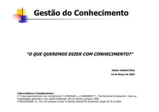 Gestão do Conhecimento




        “O QUE QUEREMOS DIZER COM CONHECIMENTO?”


                                                                                     Helder Haddad Silva
                                                                                    16 de Março de 2003




Leitura Básica e Complementar::
• “O que queremos dizer com conhecimento” in PRUSSAK L., e DAVENPORT T., “Conhecimento Empresarial - Como as
Organizações gerenciam o seu capital intelectual”, Rio de Janeiro, Campus, 1998;
• WOOLDRIDGE, A., “Por uns centavos a mais” in Revista Exame/The Economist, edição de 25.12.2002.
 