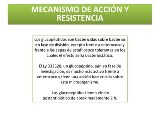 MECANISMO DE ACCIÓN Y
     RESISTENCIA

Los glucopéptidos son bactericidas sobre bacterias
 en fase de división, excepto frente a enterococo y
frente a las cepas de estafilococo tolerantes en los
       cuales el efecto sería bacteriostático.

  El Ly 333328, un glucopéptido, aún en fase de
   investigación, es mucho más activo frente a
 enterococo y tiene una acción bactericida sobre
              este microorganismo.

         Los glucopéptidos tienen efecto
    postantibiótico de aproximadamente 2 h.
 
