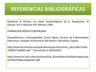 REFERENCIAS BIBLIOGRÁFICAS
Goodman & Gilman; Las bases farmacológicas de la Terapeutica, IX
Edición; Vol II; McGraw-Hill; México; 1996.

FORMACIÓN MÉDICA CONTINUADA

Oxazolidinonas y Glucopéptidos; Carlos Pigrau, Servicio de Enfermedades
Infecciosas. Hospital Universitario Vall Hebron. Barcelona. España.

http://external.elsevier.es/espacioformacion/eimc/eimc_docs/28v21n03a
13043577pdf001.pdf * Consultado el 10/05/2012

http://www.hvil.sld.cu/bvs/archivos/656_65antibioticos%20aminoglucosid
os%20y%20glucopeptidos.pdf
 