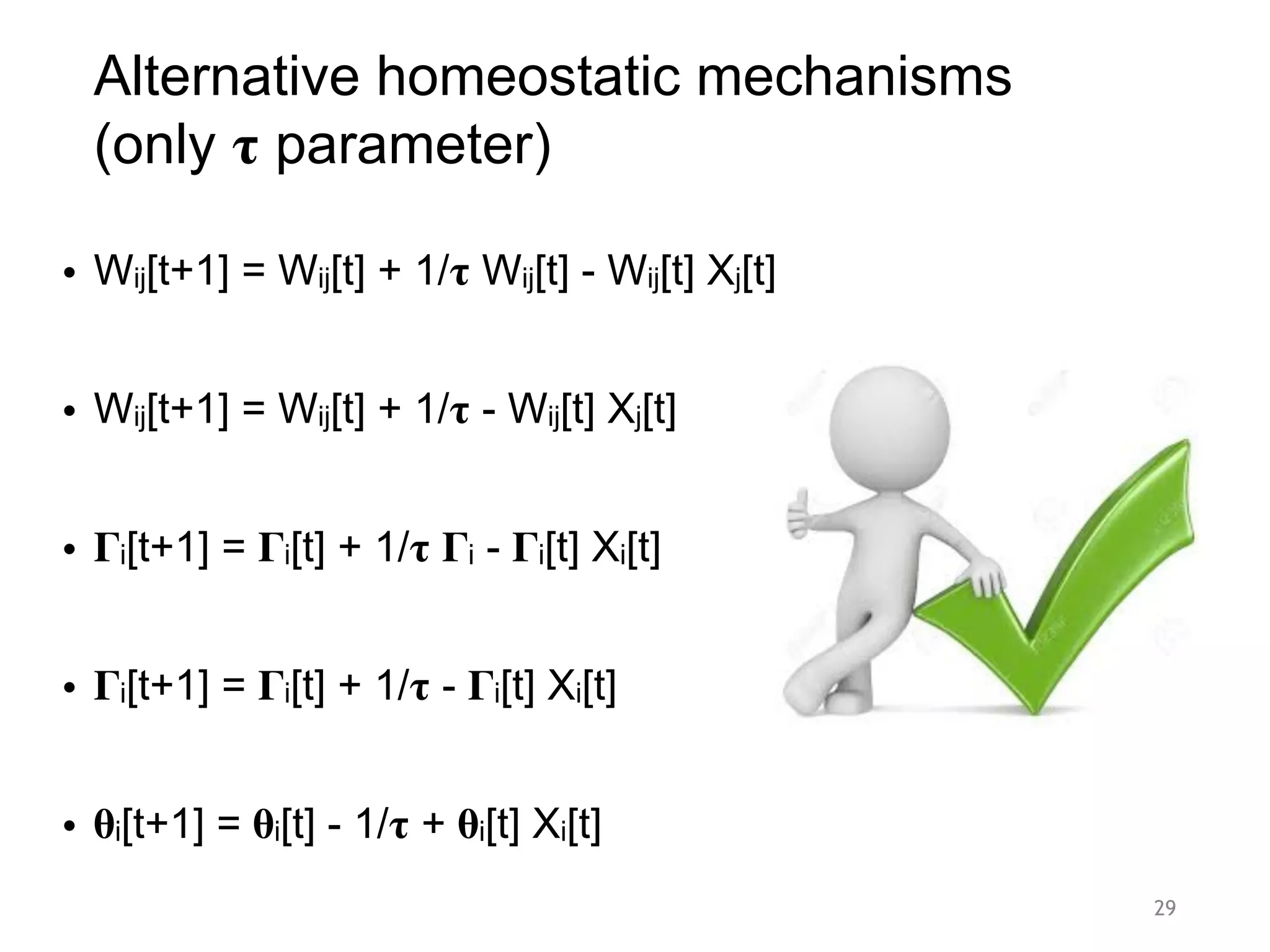 Alternative homeostatic mechanisms
(only 𝛕 parameter)
• Wij[t+1] = Wij[t] + 1/𝛕 Wij[t] - Wij[t] Xj[t]
• Wij[t+1] = Wij[t] + 1/𝛕 - Wij[t] Xj[t]
• 𝚪i[t+1] = 𝚪i[t] + 1/𝛕 𝚪i - 𝚪i[t] Xi[t]
• 𝚪i[t+1] = 𝚪i[t] + 1/𝛕 - 𝚪i[t] Xi[t]
• 𝛉i[t+1] = 𝛉i[t] - 1/𝛕 + 𝛉i[t] Xi[t]
29
 
