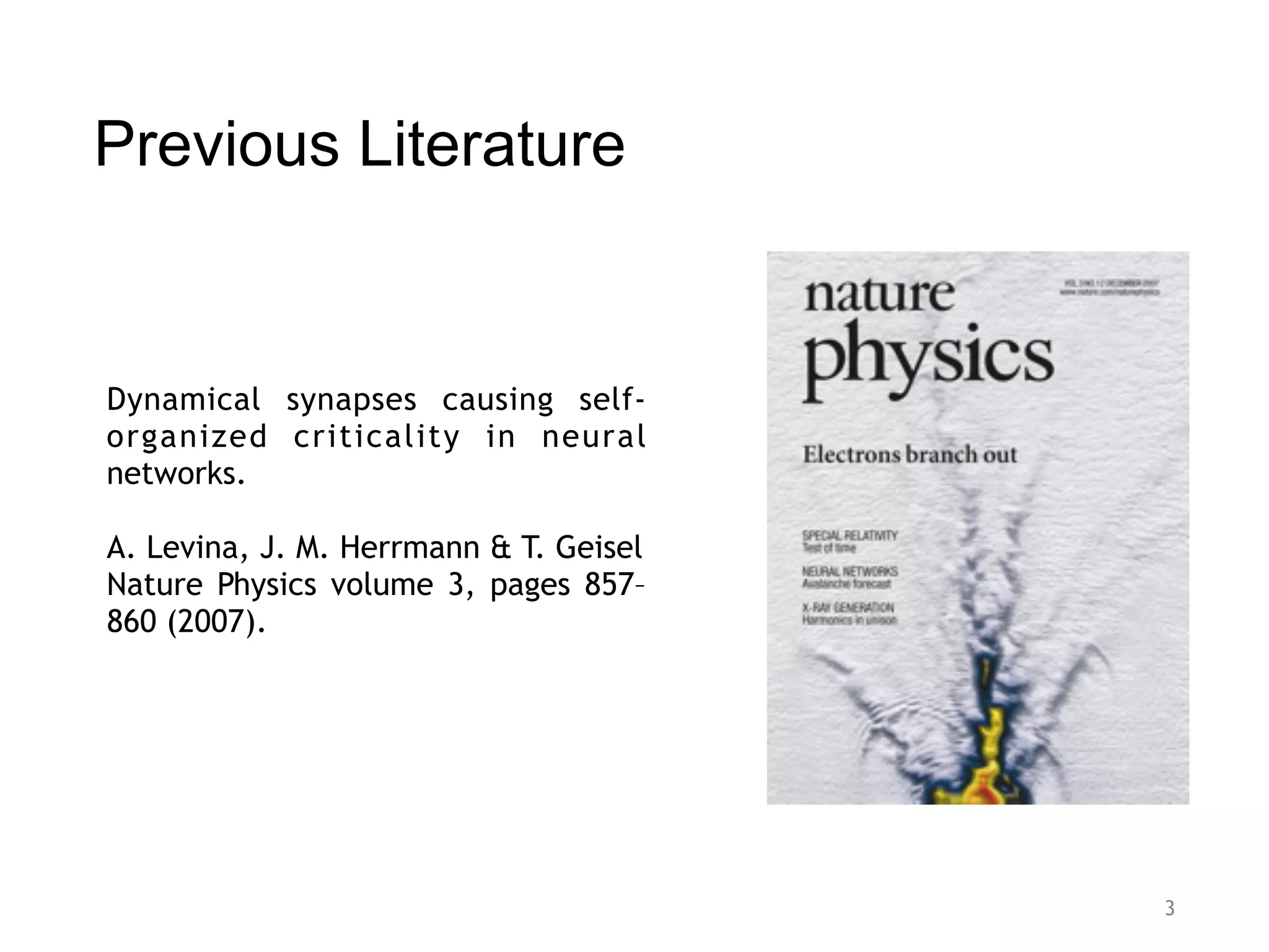 Previous Literature
3
Dynamical synapses causing self-
organized criticality in neural
networks.
A. Levina, J. M. Herrmann & T. Geisel
Nature Physics volume 3, pages 857–
860 (2007).
 