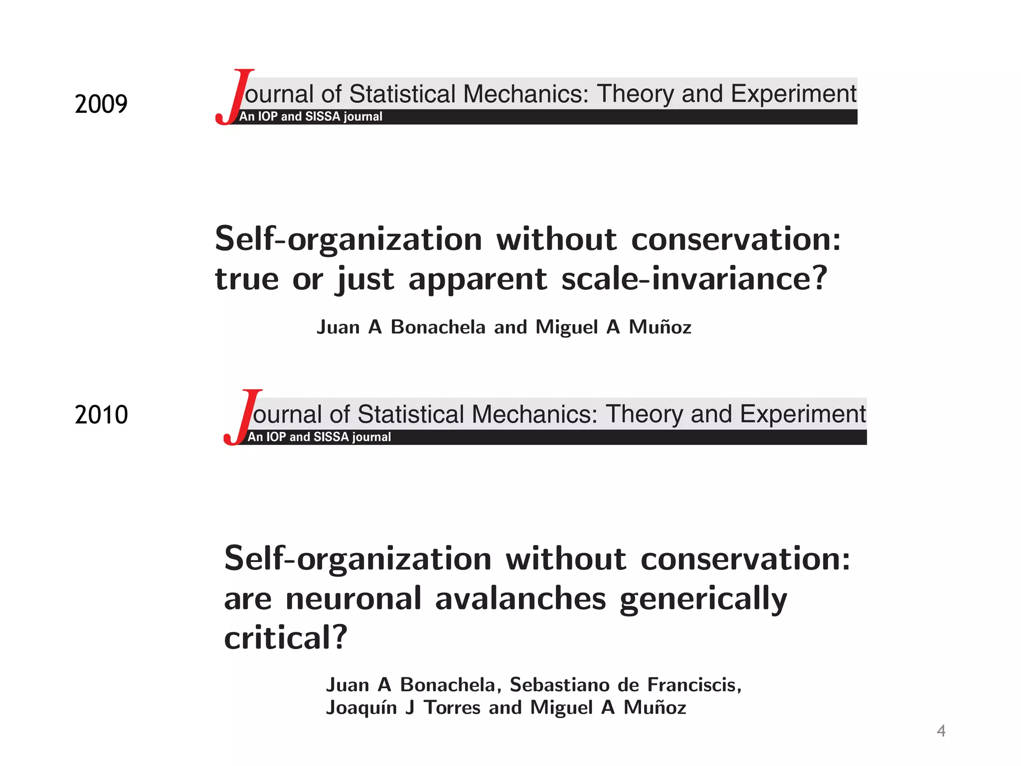 4
J.Stat.
ournal of Statistical Mechanics:
J Theory and Experiment
Self-organization without conservation:
are neuronal avalanches generically
critical?
Juan A Bonachela, Sebastiano de Franciscis,
Joaqu´ın J Torres and Miguel A Mu˜noz
Departamento de Electromagnetismo y F´ısica de la Materia and Instituto de
F´ısica Te´orica y Computacional Carlos I, Facultad de Ciencias, Universidad de
J.Stat.Mech.(2009)P090
ournal of Statistical Mechanics:
An IOP and SISSA journalJ Theory and Experiment
Self-organization without conservation:
true or just apparent scale-invariance?
Juan A Bonachela and Miguel A Mu˜noz
Departamento de Electromagnetismo y F´ısica de la Materia and Instituto de
F´ısica Te´orica y Computacional Carlos I, Facultad de Ciencias, Universidad de
Granada, 18071 Granada, Spain
E-mail: jabonachela@onsager.ugr.es and mamunoz@onsager.ugr.es
Received 12 May 2009
Accepted 2 August 2009
Published 17 September 2009
Online at stacks.iop.org/JSTAT/2009/P09009
doi:10.1088/1742-5468/2009/09/P09009
Abstract. The existence of true scale-invariance in slowly driven models of self-
organized criticality without a conservation law, such as forest-ﬁres or earthquake
automata, is scrutinized in this paper. By using three diﬀerent levels of
description—(i) a simple mean ﬁeld, (ii) a more detailed mean-ﬁeld description
in terms of a (self-organized) branching processes, and (iii) a full stochastic
representation in terms of a Langevin equation—it is shown on general grounds
that non-conserving dynamics does not lead to bona ﬁde criticality. Contrary to
the case for conserving systems, a parameter, which we term the ‘re-charging’
rate (e.g. the tree-growth rate in forest-ﬁre models), needs to be ﬁne-tuned in
non-conserving systems to obtain criticality. In the inﬁnite-size limit, such a
ﬁne-tuning of the loading rate is easy to achieve, as it emerges by imposing
2009
2010
 