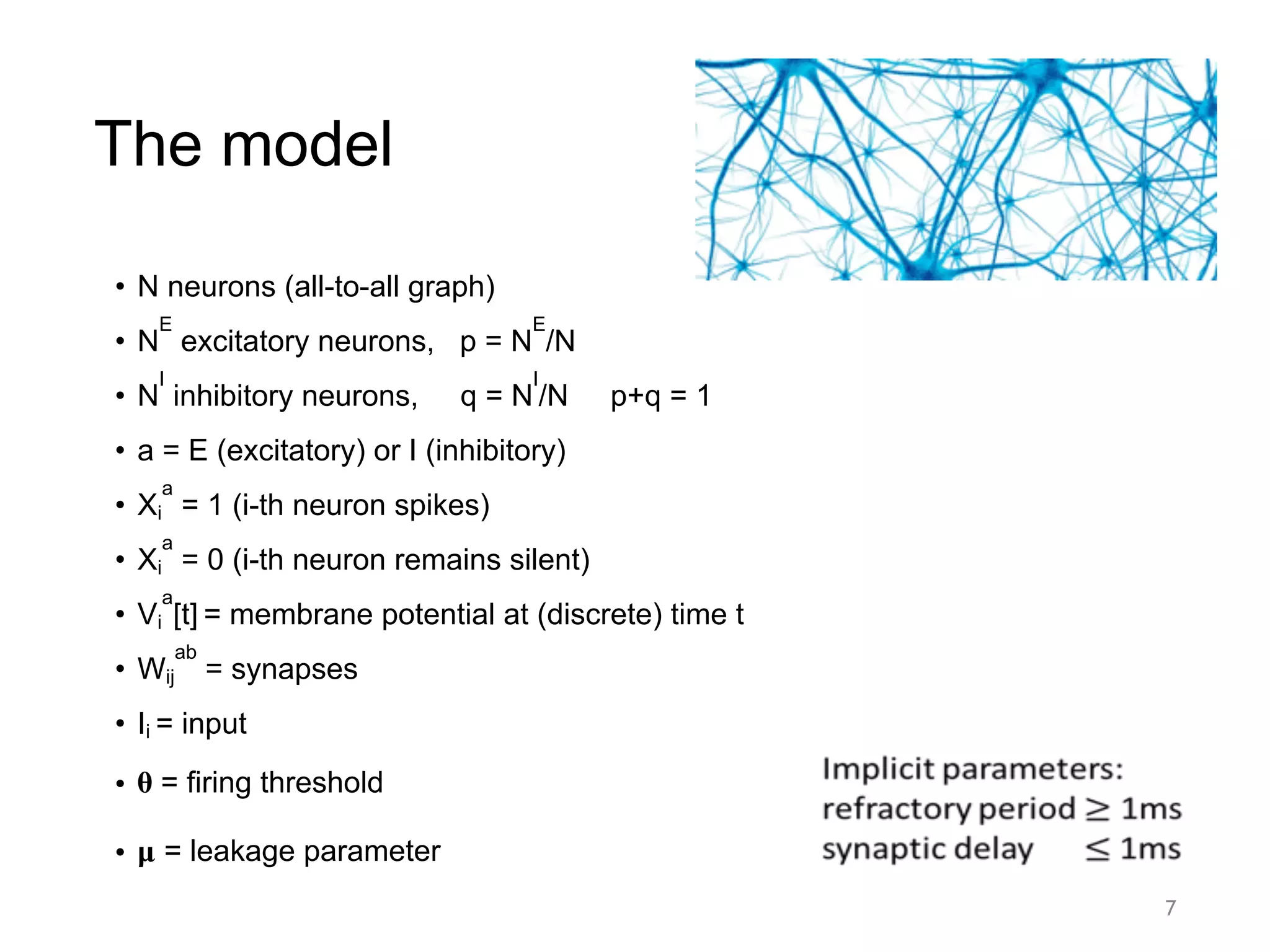 The model
• N neurons (all-to-all graph)
• N
E
excitatory neurons, p = N
E
/N
• N
I
inhibitory neurons, q = N
I
/N p+q = 1
• a = E (excitatory) or I (inhibitory)
• Xi
a
= 1 (i-th neuron spikes)
• Xi
a
= 0 (i-th neuron remains silent)
• Vi
a
[t] = membrane potential at (discrete) time t
• Wij
ab
= synapses
• Ii = input
• 𝛉 = firing threshold
• 𝛍 = leakage parameter
7
 
 