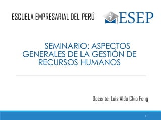 SEMINARIO: ASPECTOS
GENERALES DE LA GESTIÓN DE
RECURSOS HUMANOS
ESCUELA EMPRESARIAL DEL PERÚ
Docente: Luis Aldo Chio Fong
1
 