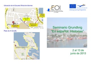 Ubicación de la Escuela Oficial de Idiomas
Plano de A Coruña
Seminario Grundtvig
“En español. Historias”
2 al 13 de
junio de 2013
Escuela de
Idiomas
Hotel
Cristal
Café Bar
Novo
Restaurante
Milenium
 