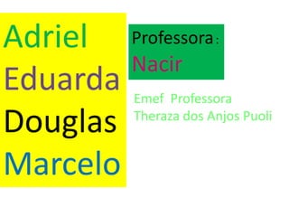 Adriel 
Eduarda 
Douglas 
Marcelo 
Professora: 
Nacir 
Emef Professora 
Theraza dos Anjos Puoli 
 