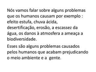 Nós vamos falar sobre alguns problemas 
que os humanos causam por exemplo : 
efeito estufa, chuva ácida, 
desertificação, erosão, a escassez da 
água, os danos à atmosfera a ameaça a 
biodiversidade. 
Esses são alguns problemas causados 
pelos humanos que acabam prejudicando 
o meio ambiente e a gente. 
 