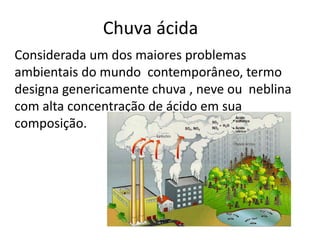 Chuva ácida 
Considerada um dos maiores problemas 
ambientais do mundo contemporâneo, termo 
designa genericamente chuva , neve ou neblina 
com alta concentração de ácido em sua 
composição. 
 