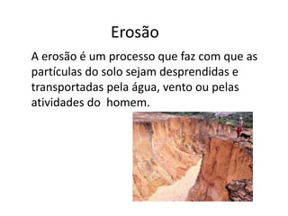 Erosão 
A erosão é um processo que faz com que as 
partículas do solo sejam desprendidas e 
transportadas pela água, vento ou pelas 
atividades do homem. 
 