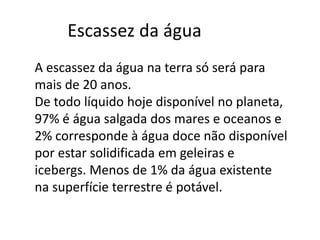 Escassez da água 
A escassez da água na terra só será para 
mais de 20 anos. 
De todo líquido hoje disponível no planeta, 
97% é água salgada dos mares e oceanos e 
2% corresponde à água doce não disponível 
por estar solidificada em geleiras e 
icebergs. Menos de 1% da água existente 
na superfície terrestre é potável. 
 