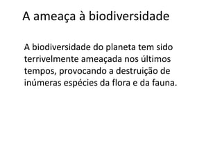 A ameaça à biodiversidade 
A biodiversidade do planeta tem sido 
terrivelmente ameaçada nos últimos 
tempos, provocando a destruição de 
inúmeras espécies da flora e da fauna. 
