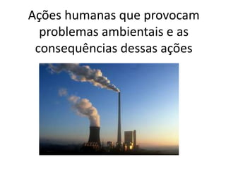 Ações humanas que provocam 
problemas ambientais e as 
consequências dessas ações 
 