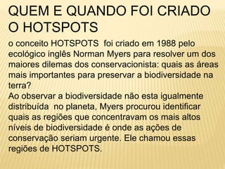 QUEM E QUANDO FOI CRIADO 
O HOTSPOTS 
o conceito HOTSPOTS foi criado em 1988 pelo 
ecológico inglês Norman Myers para resolver um dos 
maiores dilemas dos conservacionista: quais as áreas 
mais importantes para preservar a biodiversidade na 
terra? 
Ao observar a biodiversidade não esta igualmente 
distribuída no planeta, Myers procurou identificar 
quais as regiões que concentravam os mais altos 
níveis de biodiversidade é onde as ações de 
conservação seriam urgente. Ele chamou essas 
regiões de HOTSPOTS. 
 