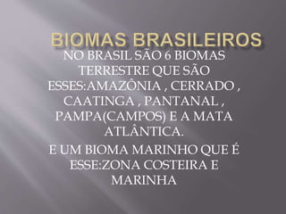 NO BRASIL SÃO 6 BIOMAS 
TERRESTRE QUE SÃO 
ESSES:AMAZÔNIA , CERRADO , 
CAATINGA , PANTANAL , 
PAMPA(CAMPOS) E A MATA 
ATLÂNTICA. 
E UM BIOMA MARINHO QUE É 
ESSE:ZONA COSTEIRA E 
MARINHA 
 