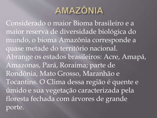 Considerado o maior Bioma brasileiro e a 
maior reserva de diversidade biológica do 
mundo, o bioma Amazônia corresponde a 
quase metade do território nacional. 
Abrange os estados brasileiros: Acre, Amapá, 
Amazonas, Pará, Roraima; parte de 
Rondônia, Mato Grosso, Maranhão e 
Tocantins. O Clima dessa região é quente e 
úmido e sua vegetação caracterizada pela 
floresta fechada com árvores de grande 
porte. 
 