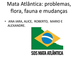 Mata Atlântica: problemas, 
flora, fauna e mudanças 
• ANA IARA, ALICE, ROBERTO, MARIO E 
ALEXANDRE. 
 