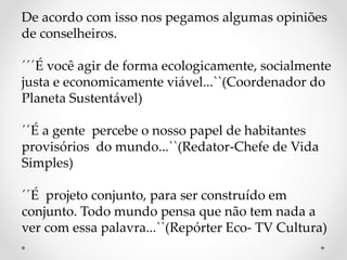 De acordo com isso nos pegamos algumas opiniões 
de conselheiros. 
´´´É você agir de forma ecologicamente, socialmente 
justa e economicamente viável...``(Coordenador do 
Planeta Sustentável) 
´´É a gente percebe o nosso papel de habitantes 
provisórios do mundo...``(Redator-Chefe de Vida 
Simples) 
´´É projeto conjunto, para ser construído em 
conjunto. Todo mundo pensa que não tem nada a 
ver com essa palavra...``(Repórter Eco- TV Cultura) 
 