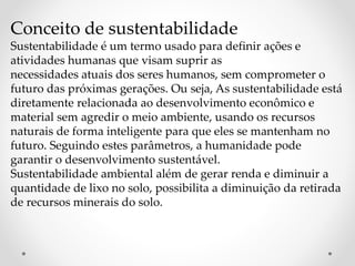 Conceito de sustentabilidade 
Sustentabilidade é um termo usado para definir ações e 
atividades humanas que visam suprir as 
necessidades atuais dos seres humanos, sem comprometer o 
futuro das próximas gerações. Ou seja, As sustentabilidade está 
diretamente relacionada ao desenvolvimento econômico e 
material sem agredir o meio ambiente, usando os recursos 
naturais de forma inteligente para que eles se mantenham no 
futuro. Seguindo estes parâmetros, a humanidade pode 
garantir o desenvolvimento sustentável. 
Sustentabilidade ambiental além de gerar renda e diminuir a 
quantidade de lixo no solo, possibilita a diminuição da retirada 
de recursos minerais do solo. 
 