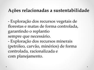 Ações relacionadas a sustentabilidade 
- Exploração dos recursos vegetais de 
florestas e matas de forma controlada, 
garantindo o replantio 
sempre que necessário. 
- Exploração dos recursos minerais 
(petróleo, carvão, minérios) de forma 
controlada, racionalizada e 
com planejamento. 
 