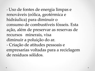 - Uso de fontes de energia limpas e 
renováveis (eólica, geotérmica e 
hidráulica) para diminuir o 
consumo de combustíveis fósseis. Esta 
ação, além de preservar as reservas de 
recursos minerais, visa 
diminuir a poluição do ar. 
- Criação de atitudes pessoais e 
empresarias voltadas para a reciclagem 
de resíduos sólidos. 
 