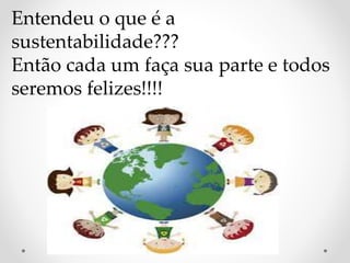 Entendeu o que é a 
sustentabilidade??? 
Então cada um faça sua parte e todos 
seremos felizes!!!! 
