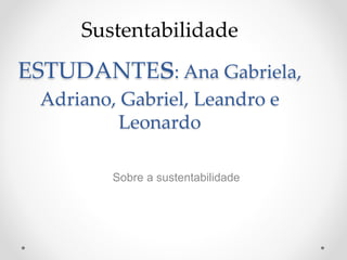 Sustentabilidade 
ESTUDANTEs: Ana Gabriela, 
Adriano, Gabriel, Leandro e 
Leonardo 
Sobre a sustentabilidade 
 