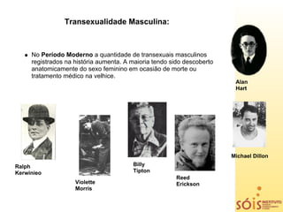 Transexualidade Masculina:



     No Período Moderno a quantidade de transexuais masculinos
     registrados na história aumenta. A maioria tendo sido descoberto
     anatomicamente do sexo feminino em ocasião de morte ou
     tratamento médico na velhice.
                                                                         Alan
                                                                         Hart




                                                                        Michael Dillon
Ralph                                   Billy
Kerwinieo                               Tipton
                                                        Reed
                    Violette                            Erickson
                    Morris
 