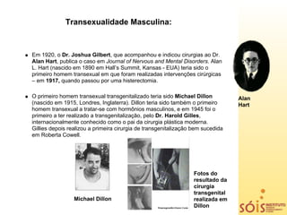 Transexualidade Masculina:



Em 1920, o Dr. Joshua Gilbert, que acompanhou e indicou cirurgias ao Dr.
Alan Hart, publica o caso em Journal of Nervous and Mental Disorders. Alan
L. Hart (nascido em 1890 em Hall’s Summit, Kansas - EUA) teria sido o
primeiro homem transexual em que foram realizadas intervenções cirúrgicas
– em 1917, quando passou por uma histerectomia.

O primeiro homem transexual transgenitalizado teria sido Michael Dillon          Alan
(nascido em 1915, Londres, Inglaterra). Dillon teria sido também o primeiro      Hart
homem transexual a tratar-se com hormônios masculinos, e em 1945 foi o
primeiro a ter realizado a transgenitalização, pelo Dr. Harold Gilles,
internacionalmente conhecido como o pai da cirurgia plástica moderna.
Gillies depois realizou a primeira cirurgia de transgenitalização bem sucedida
em Roberta Cowell.




                                                                  Fotos do
                                                                  resultado da
                                                                  cirurgia
                                                                  transgenital
                 Michael Dillon                                   realizada em
                                                                  Dillon
 