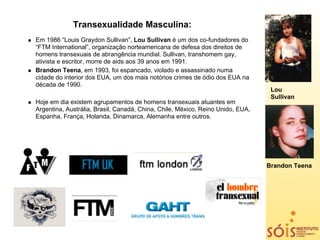Transexualidade Masculina:
Em 1986 “Louis Graydon Sullivan”, Lou Sullivan é um dos co-fundadores do
“FTM International”, organização norteamericana de defesa dos direitos de
homens transexuais de abrangência mundial. Sullivan, transhomem gay,
ativista e escritor, morre de aids aos 39 anos em 1991.
Brandon Teena, em 1993, foi espancado, violado e assassinado numa
cidade do interior dos EUA, um dos mais notórios crimes de ódio dos EUA na
década de 1990.
                                                                                 Lou
                                                                                 Sullivan
Hoje em dia existem agrupamentos de homens transexuais atuantes em
Argentina, Austrália, Brasil, Canadá, China, Chile, México, Reino Unido, EUA,
Espanha, França, Holanda, Dinamarca, Alemanha entre outros.




                                                                                Brandon Teena
 