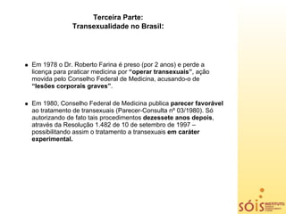 Terceira Parte:
             Transexualidade no Brasil:




Em 1978 o Dr. Roberto Farina é preso (por 2 anos) e perde a
licença para praticar medicina por “operar transexuais”, ação
movida pelo Conselho Federal de Medicina, acusando-o de
“lesões corporais graves”.

Em 1980, Conselho Federal de Medicina publica parecer favorável
ao tratamento de transexuais (Parecer-Consulta nº 03/1980). Só
autorizando de fato tais procedimentos dezessete anos depois,
através da Resolução 1.482 de 10 de setembro de 1997 –
possibilitando assim o tratamento a transexuais em caráter
experimental.
 
