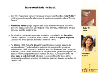 Transexualidade no Brasil:


Em 1984 “o primeiro homem transexual brasileiro conhecido”, João W. Nery,
publica sua autobiografia relacionada à sua transexualidade, o livro “Erro de
Pessoa”.

Alexandre Herzer (vulgo “Bigode”) foi outro homem transexual brasileiro
pioneiro, poeta, publicou A Queda para o Alto em 1982, mesmo ano em que            João W.
cometeu suicídio aos 20 anos.                                                      Nery

As primeiras mulheres transexuais brasileiras operadas foram Jaqueline
Galiacci (operada no exterior, Marrocos em 1969) e Waldyrene Nogueira
(operada no Brasil pelo Dr. Roberto Farina em 1971).

Na década 1990, Roberta Close torna polêmico na mídia o assunto da
transexualidade. Tendo realizado a cirurgia de redesinação sexual na
Inglaterra em 1989, retornando ao Brasil, em 1992 Roberta Close conseguiu
a decisão judicial para a retificação de seu prenome e gênero no registro civil,
decisão reformada pelo Ministério Público em 1997. Apenas em 2005, 15              Roberta
anos após o pedido inicial, o Estado reconhece Roberta Close como                  Close
pertencente ao gênero feminino, concedendo assim as devidas correções no
registro civil.
 