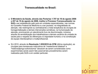 Transexualidade no Brasil:



O Ministério da Saúde, através das Portarias 1.707 de 18 de agosto 2008
e 457 de 19 de agosto de 2008, institui o Processo Transexualizador no
SUS a ser estabelecido pelo país em unidades especializadas, nas normas
do Conselho Federal de Medicina e a ser pautado: na integralidade da
atenção, não restringindo ou centralizando a meta terapêutica às cirurgias de
transgenitalização e demais intervenções somáticas; na humanização da
atenção, promovendo um atendimento livre de discriminação, inclusive
através da sensibilização dos trabalhadores e demais usuários da unidade de
saúde para o respeito às diferenças e à dignidade humana; e na constituição
de equipe interdisciplinar e multiprofissional.

Em 2010, através da Resolução 1.955/2010 do CFM (última resolução), as
cirurgias para transexuais masculinos de “mastectomia bilateral” e
“histerosalpingo-ooforectomia” deixaram de serem consideradas como
experimentais sendo assim fato possível tais procedimentos serem
realizados pelo SUS e em caráter particular.
 