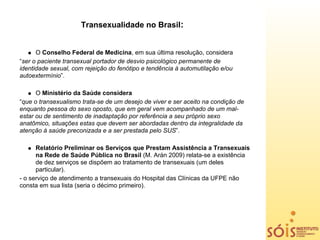Transexualidade no Brasil:


      O Conselho Federal de Medicina, em sua última resolução, considera
“ser o paciente transexual portador de desvio psicológico permanente de
identidade sexual, com rejeição do fenótipo e tendência à automutilação e/ou
autoextermínio”.

      O Ministério da Saúde considera
“que o transexualismo trata-se de um desejo de viver e ser aceito na condição de
enquanto pessoa do sexo oposto, que em geral vem acompanhado de um mal-
estar ou de sentimento de inadaptação por referência a seu próprio sexo
anatômico, situações estas que devem ser abordadas dentro da integralidade da
atenção à saúde preconizada e a ser prestada pelo SUS”.

      Relatório Preliminar os Serviços que Prestam Assistência a Transexuais
      na Rede de Saúde Pública no Brasil (M. Arán 2009) relata-se a existência
      de dez serviços se dispõem ao tratamento de transexuais (um deles
      particular).
- o serviço de atendimento a transexuais do Hospital das Clínicas da UFPE não
consta em sua lista (seria o décimo primeiro).
 