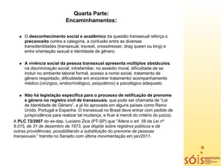 Quarta Parte:
                            Encaminhamentos:

      O desconhecimento social e acadêmico da questão transexual reforça o
      preconceito contra a categoria, a confusão entre as diversas
      transidentidades (transexual, travesti, crossdresser, drag queen ou king) e
      entre orientação sexual e identidade de gênero.

      A vivência social da pessoa transexual apresenta múltiplos obstáculos:
      na discriminação social, intrafamiliar, no assédio moral, dificuldade de se
      incluir no ambiente laboral formal, acesso a nome social, tratamento de
      gênero respeitado, dificuldade em encontrar tratamento/ acompanhamento
      médico (cirúrgico, endocrinológico, psiquiátrico) e psicológico adequado.

      Não há legislação específica para o processo de retificação de prenome
      e gênero no registro civil de transexuais, que pode ser chamada de “Lei
      de Identidade de Gênero”, e já foi aprovada em alguns países como Reino
      Unido, Portugal e Espanha. O transexual no Brasil deve entrar com pedido de
      jurisprudência para realizar tal mudança, e ficar à mercê do critério do juiz(a).
A PLC 72/2007 do ex-dep. Luciano Zica (PT-SP) que "Altera o art. 58 da Lei nº
6.015, de 31 de dezembro de 1973, que dispõe sobre registros públicos e dá
outras providências, possibilitando a substituição do prenome de pessoas
transexuais.” tramita no Senado com última movimentação em jan/2011.
 