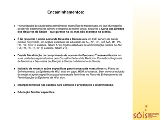 Encaminhamentos:


Humanização da saúde para atendimento específico de transexuais, no que diz respeito
ao devido tratamento de gênero e respeito ao nome social, segundo a Carta dos Direitos
dos Usuários da Saúde – que garante na lei, mas não acontece na prática.

É lei respeitar o nome social de travestis e transexuais em todo serviço de saúde
público ou privado, em órgãos estaduais de educação de AL, AP, DF, GO, MA, MT, PA,
PR, RS, SC (10 estados, faltam 17) e órgãos estaduais de administração pública de AM,
PA, PB, PE, PI, SP (6 estados, faltam 21).

Devida fiscalização de cumprimento de normas do Processo Transexualizador em
suas unidades especializadas pelo Conselho Federal de Medicina, Conselhos Regionais
de Medicina e Secretaria de Atenção à Saúde do Ministério da Saúde.

Inclusão de metas e ações específicas para transexuais masculinos no Plano de
Enfrentamento da Epidemia de HIV/ aids em gays, HSH, e travestis. Bem como a inclusão
de metas e ações específicas para transexuais femininas no Plano de Enfrentamento da
Feminilização da Epidemia de HIV/ aids.

Inserção temática nas escolas para combate a preconceito e discriminação.

Educação familiar especifica.
 