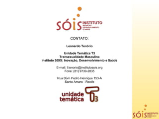 CONTATO:

                Leonardo Tenório

                Unidade Temática T3
            Transexualidade Masculina
Instituto SOIS: Inovação, Desenvolvimento e Saúde

         E-mail: l.tenorio@institutosois.org
              Fone: (81) 9739-2835

          Rua Dom Pedro Henrique 153-A
              Santo Amaro - Recife
 