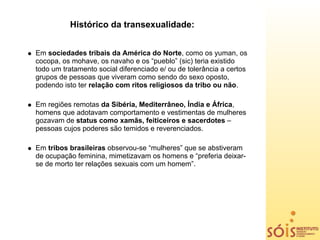Histórico da transexualidade:


Em sociedades tribais da América do Norte, como os yuman, os
cocopa, os mohave, os navaho e os “pueblo” (sic) teria existido
todo um tratamento social diferenciado e/ ou de tolerância a certos
grupos de pessoas que viveram como sendo do sexo oposto,
podendo isto ter relação com ritos religiosos da tribo ou não.

Em regiões remotas da Sibéria, Mediterrâneo, Índia e África,
homens que adotavam comportamento e vestimentas de mulheres
gozavam de status como xamãs, feiticeiros e sacerdotes –
pessoas cujos poderes são temidos e reverenciados.

Em tribos brasileiras observou-se “mulheres” que se abstiveram
de ocupação feminina, mimetizavam os homens e “preferia deixar-
se de morto ter relações sexuais com um homem”.
 