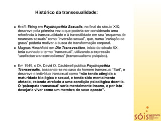 Histórico da transexualidade:


Krafft-Ebing em Psychopathia Sexualis, no final do século XIX,
descreve pela primeira vez o que poderia ser considerado uma
referência à transexualidade e à travestilidade em seu “esquema de
neuroses sexuais” como “inversão sexual”, que, numa “variação de
graus” poderia motivar a busca de transformação corporal.
Magnus Hirschfield em Die Transvestiten, início do século XX,
teria cunhado o termo “transexual”, utilizando a expressão
“seelischer transsexualismus” (transexualismo psíquico).

Em 1949, o Dr. David O. Cauldwell publica Psychopathia
Transexualis, baseando-se no caso do homem transexual “Earl”, e
descreve o indivíduo transexual como “não tendo atingido a
maturidade biológica e sexual, e tendo sido mentalmente
afetado, estando atrelado a uma condição psicológica doentia.
O ‘psicopata transexual’ seria mentalmente insano, e por isto
desejaria viver como um membro do sexo oposto”.
 
