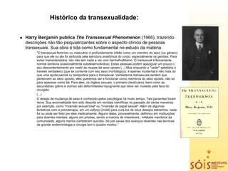 Histórico da transexualidade:


Harry Benjamin publica The Transsexual Phenomenon (1966), trazendo
descrições não tão psiquiatrizantes sobre o aspecto clínico de pessoas
transexuais. Sua obra é tida como fundamental no estudo da matéria.
     "O transexual feminino ou masculino é profundamente infeliz como um membro do sexo (ou gênero)
     para que ele ou ela foi atribuída pela estrutura anatômica do corpo, especialmente os genitais. Para
     evitar mal-entendidos: isto não tem nada a ver com hermafroditismo. O transexual é fisicamente
     normal (embora ocasionalmente subdesenvolvidos). Estas pessoas podem apaziguar um pouco o
     seu descontentamento por vestir as roupas da sexo oposto (...) Mas enquanto a "vestir" satisfaria o
     travesti verdadeiro (que se contenta com seu sexo morfológico), é apenas incidental e não mais do
     que uma ajuda parcial ou temporária para o transexual. Verdadeiros transexuais sentem que
     pertencem ao sexo oposto, eles queremos ser e funcionar como membros do sexo oposto, não só
     para aparecer como tal. Para eles, os órgãos sexuais, o primário (testículos), bem como as
     secundárias (pênis e outros) são deformidades repugnante que deve ser mudado pela faca do
     cirurgião.
     (...)
     O desejo de mudança de sexo é conhecido pelos psicólogos há muito tempo. Tais pacientes foram
     raros. Sua anormalidade tem sido descrita em revistas científicas no passado de várias maneiras,
     por exemplo, como "inversão sexual total" ou "inversão de papel sexual". Além de algumas
     tentativas com a psicoterapia, em um esforço (inútil) para curá-los de seus desejos estranhos, nada
     foi ou pode ser feito por eles medicamente. Alguns deles, provavelmente, definhou em instituições
     para doentes mentais, alguns em prisões, sendo a maioria de miseráveis , infelizes membros da
     comunidade, alguns menos cometeram suicídio. Só por causa dos avanços recentes nas técnicas
     de grande endocrinologia e cirurgia tem o quadro mudou.”
 