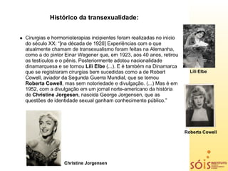 Histórico da transexualidade:


Cirurgias e hormonioterapias incipientes foram realizadas no início
do século XX: “[na década de 1920] Experiências com o que
atualmente chamam de transexualismo foram feitas na Alemanha,
como a do pintor Einar Wegener que, em 1923, aos 40 anos, retirou
os testículos e o pênis. Posteriormente adotou nacionalidade
dinamarquesa e se tornou Lili Elbe (...). E é também na Dinamarca
que se registraram cirurgias bem sucedidas como a de Robert             Lili Elbe
Cowell, aviador da Segunda Guerra Mundial, que se tornou
Roberta Cowell, mas sem notoriedade e divulgação. (...) Mas é em
1952, com a divulgação em um jornal norte-americano da história
de Christine Jorgesen, nascida George Jorgensen, que as
questões de identidade sexual ganham conhecimento público.”




                                                                      Roberta Cowell




                 Christine Jorgensen
 